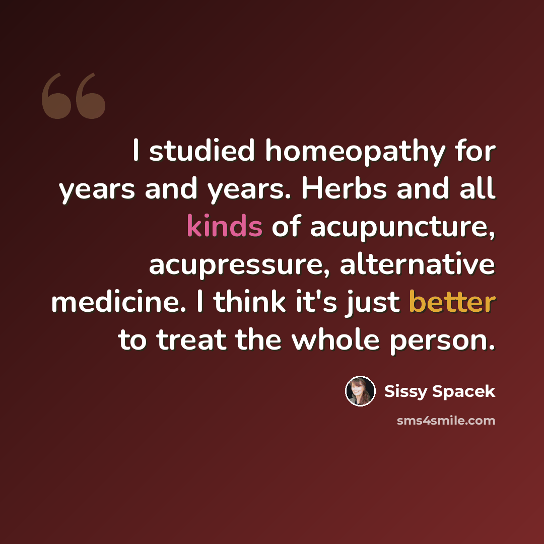 “I studied homeopathy for years and years. Herbs and all kinds of acupuncture, acupressure, alternative medicine. I think it's just better to treat the whole person.” quote by Sissy Spacek