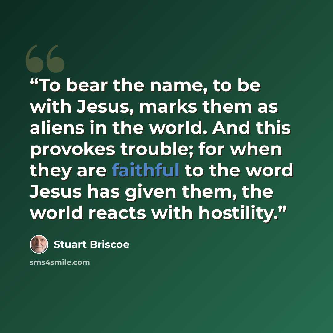 “To bear the name, to be with Jesus, marks them as aliens in the world. And this provokes trouble; for when they are faithful to the word Jesus has given them, the world reacts with hostility.” quote by Stuart Briscoe