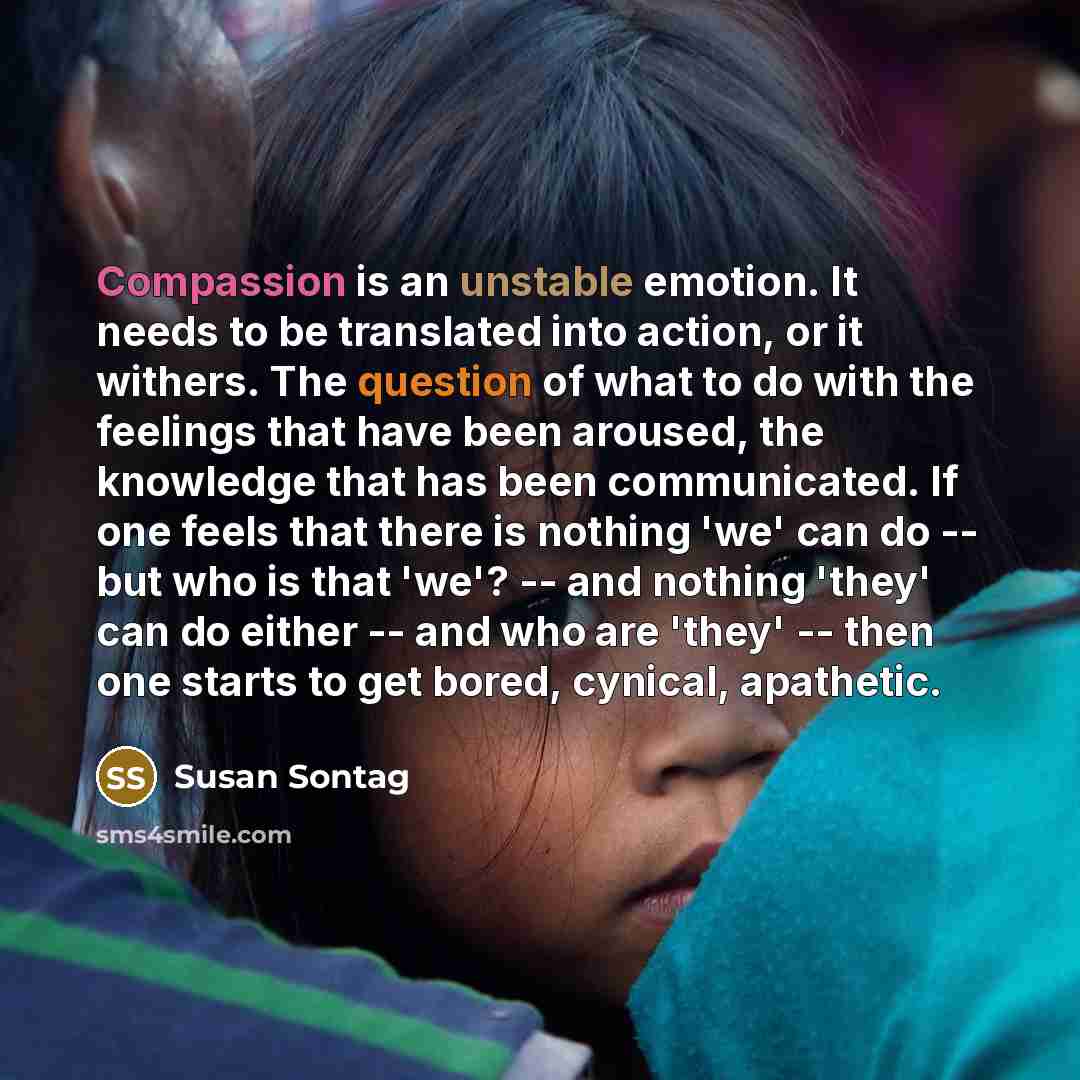 “Compassion is an unstable emotion. It needs to be translated into action, or it withers. The question of what to do with the feelings that have been aroused, the knowledge that has been communicated. If one feels that there is nothing 'we' can do -- but who is that 'we'? -- and nothing 'they' can…” quote by Susan Sontag