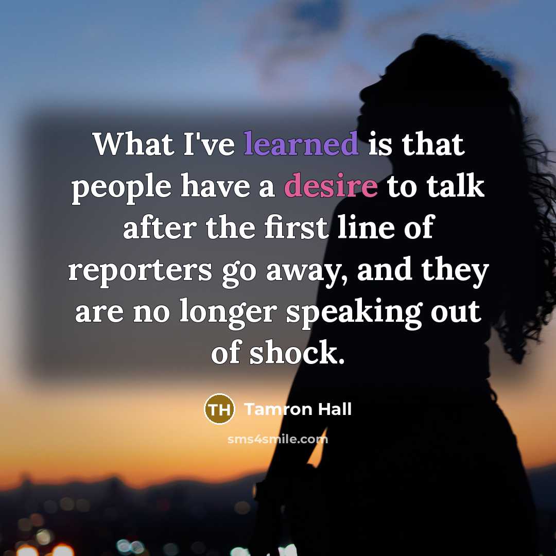 “What I've learned is that people have a desire to talk after the first line of reporters go away, and they are no longer speaking out of shock.” quote by Tamron Hall