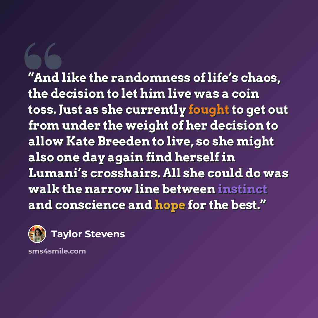 “And like the randomness of life’s chaos, the decision to let him live was a coin toss. Just as she currently fought to get out from under the weight of her decision to allow Kate Breeden to live, so she might also one day again find herself in Lumani’s crosshairs. All she could do was walk the…” quote by Taylor Stevens