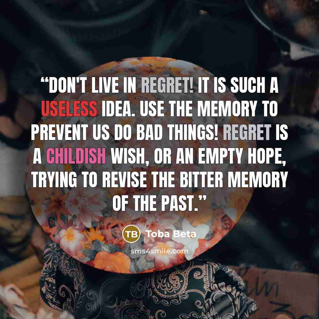 “Don't live in regret! It is such a useless idea. Use the memory to prevent us do bad things! Regret is a childish wish, or an empty hope, trying to revise the bitter memory of the past.” quote by Toba Beta