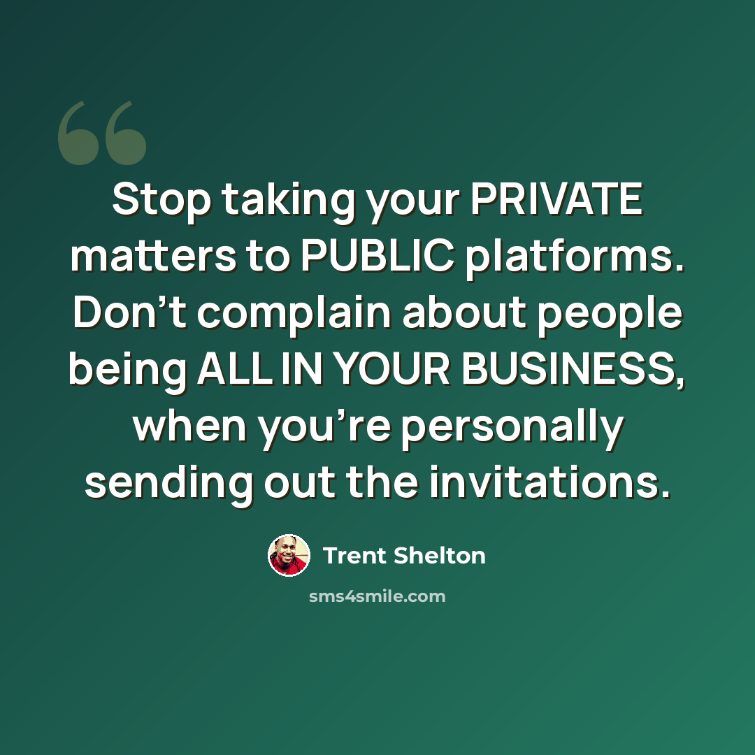 “Stop taking your PRIVATE matters to PUBLIC platforms. Don't complain about people being ALL IN YOUR BUSINESS, when you're personally sending out the invitations.” quote by Trent Shelton