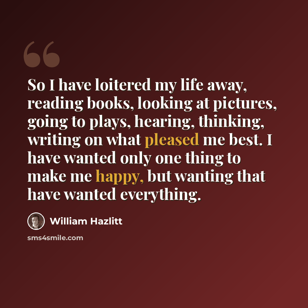 “So I have loitered my life away, reading books, looking at pictures, going to plays, hearing, thinking, writing on what pleased me best. I have wanted only one thing to make me happy, but wanting that have wanted everything.” quote by William Hazlitt