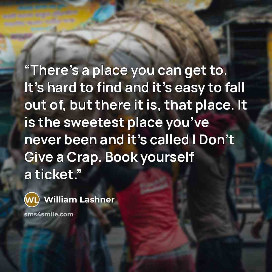 “There’s a place you can get to. It’s hard to find and it’s easy to fall out of, but there it is, that place. It is the sweetest place you’ve never been and it’s called I Don’t Give a Crap. Book yourself a ticket.” quote by William Lashner