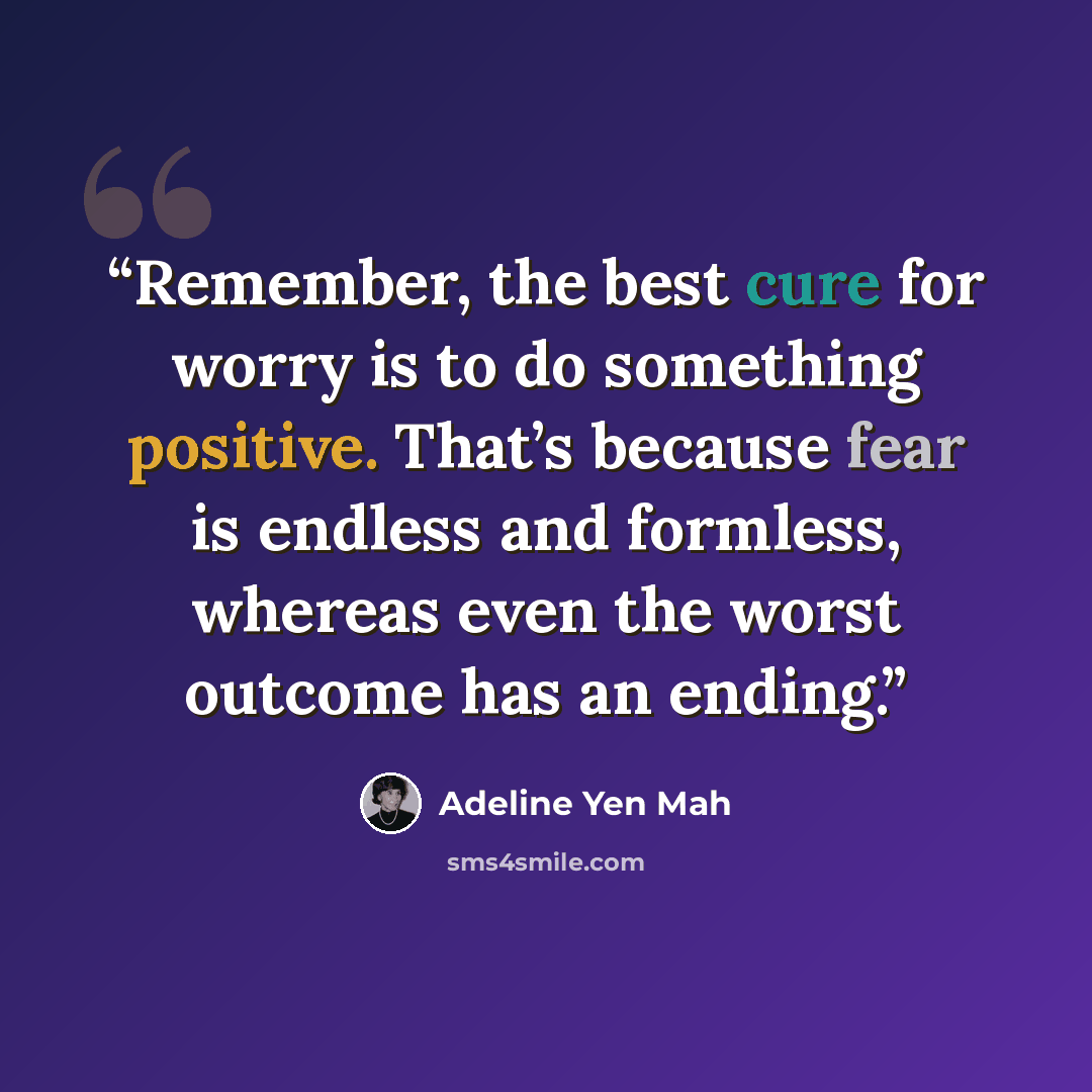“Remember, the best cure for worry is to do something positive. That’s because fear is endless and formless, whereas even the worst outcome has an ending.” quote by Adeline Yen Mah