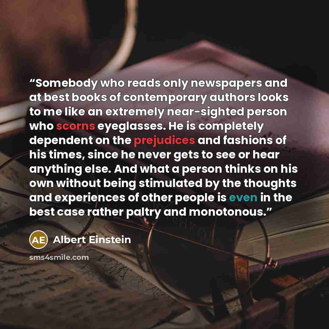 “Somebody who reads only newspapers and at best books of contemporary authors looks to me like an extremely near-sighted person who scorns eyeglasses. He is completely dependent on the prejudices and fashions of his times, since he never gets to see or hear anything else. And what a person thinks…” quote by Albert Einstein