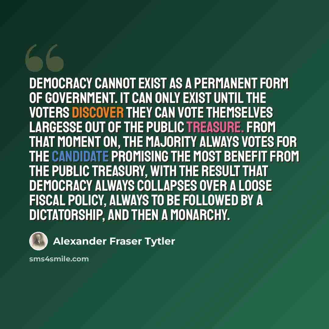 “Democracy cannot exist as a permanent form of government. It can only exist until the voters discover they can vote themselves largesse out of the public treasure. From that moment on, the majority always votes for the candidate promising the most benefit from the public treasury, with the result…” quote by Alexander Fraser Tytler
