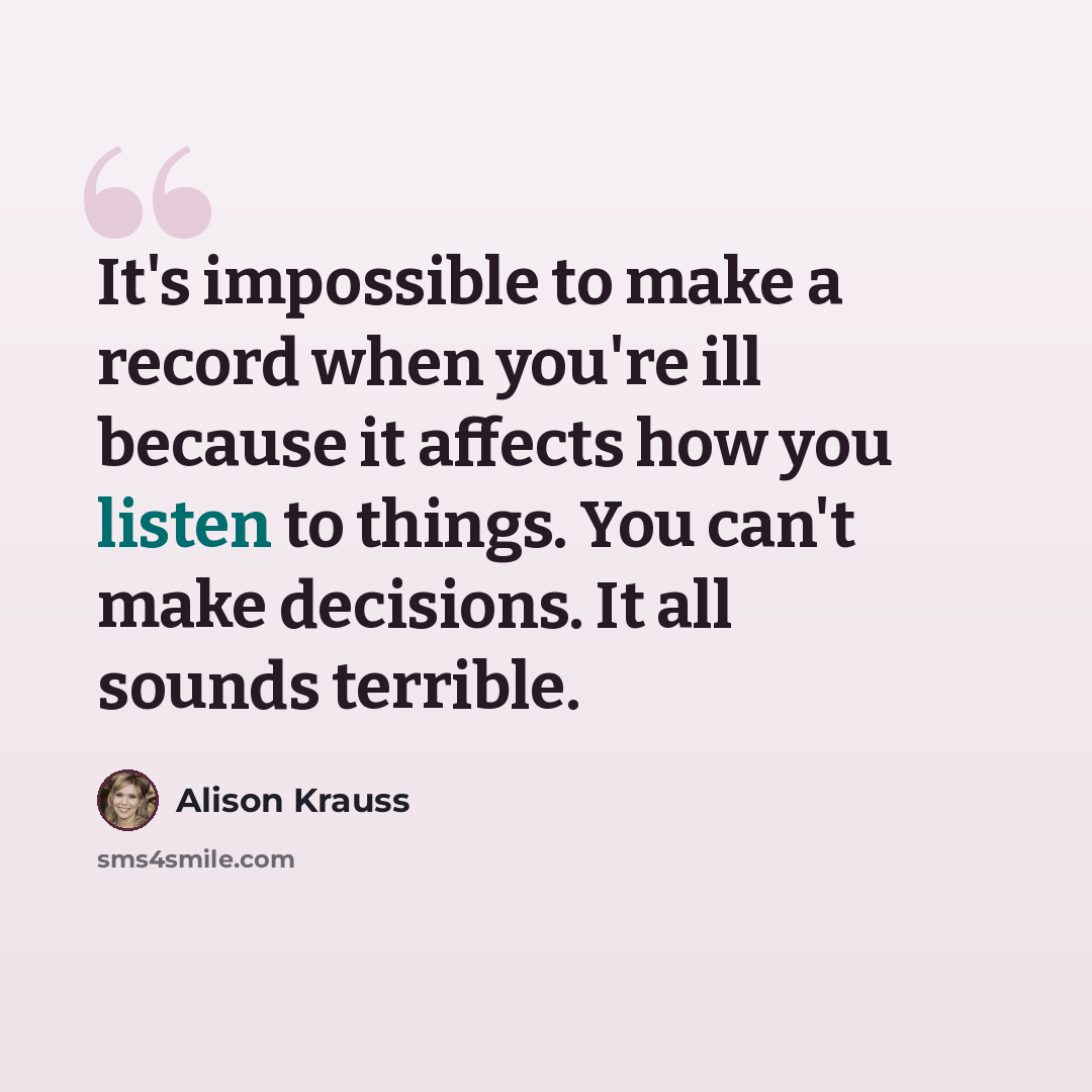 “It's impossible to make a record when you're ill because it affects how you listen to things. You can't make decisions. It all sounds terrible.” quote by Alison Krauss