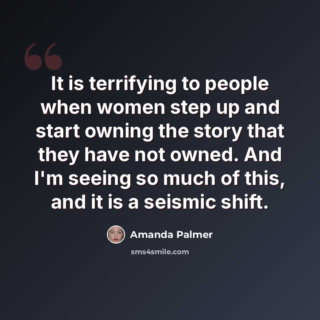“It is terrifying to people when women step up and start owning the story that they have not owned. And I'm seeing so much of this, and it is a seismic shift.” quote by Amanda Palmer