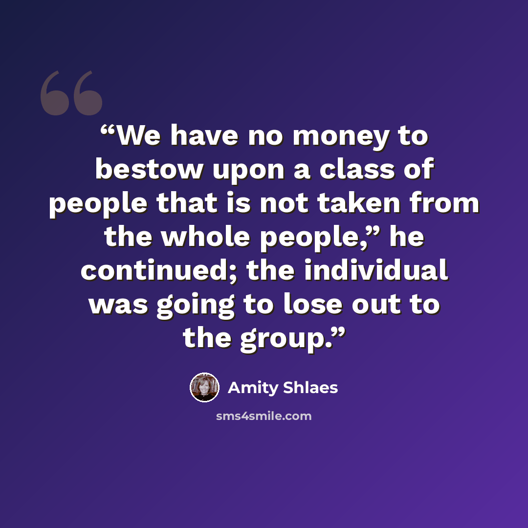 “We have no money to bestow upon a class of people that is not taken from the whole people,” he continued; the individual was going to lose out to the group.” quote by Amity Shlaes