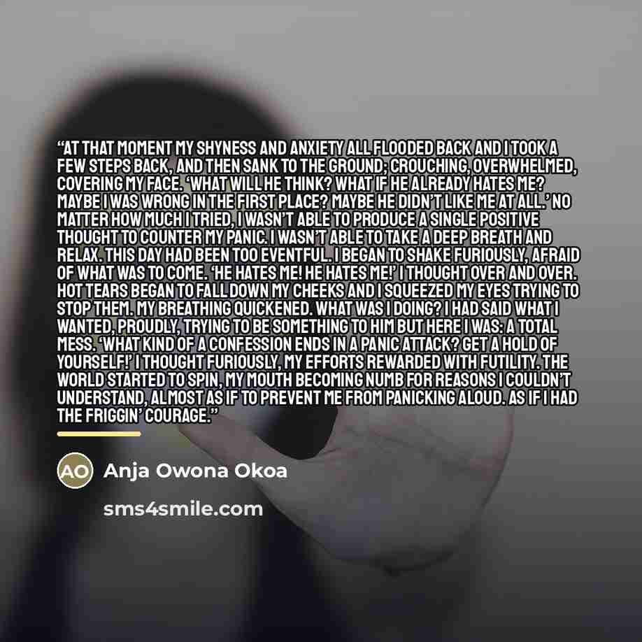 “At that moment my shyness and anxiety all flooded back and I took a few steps back, and then sank to the ground; crouching, overwhelmed, covering my face. ‘What will he think? What if he already hates me? Maybe I was wrong in the first place? Maybe he didn’t like me at all.’ No matter how much I…” quote by Anja Owona Okoa