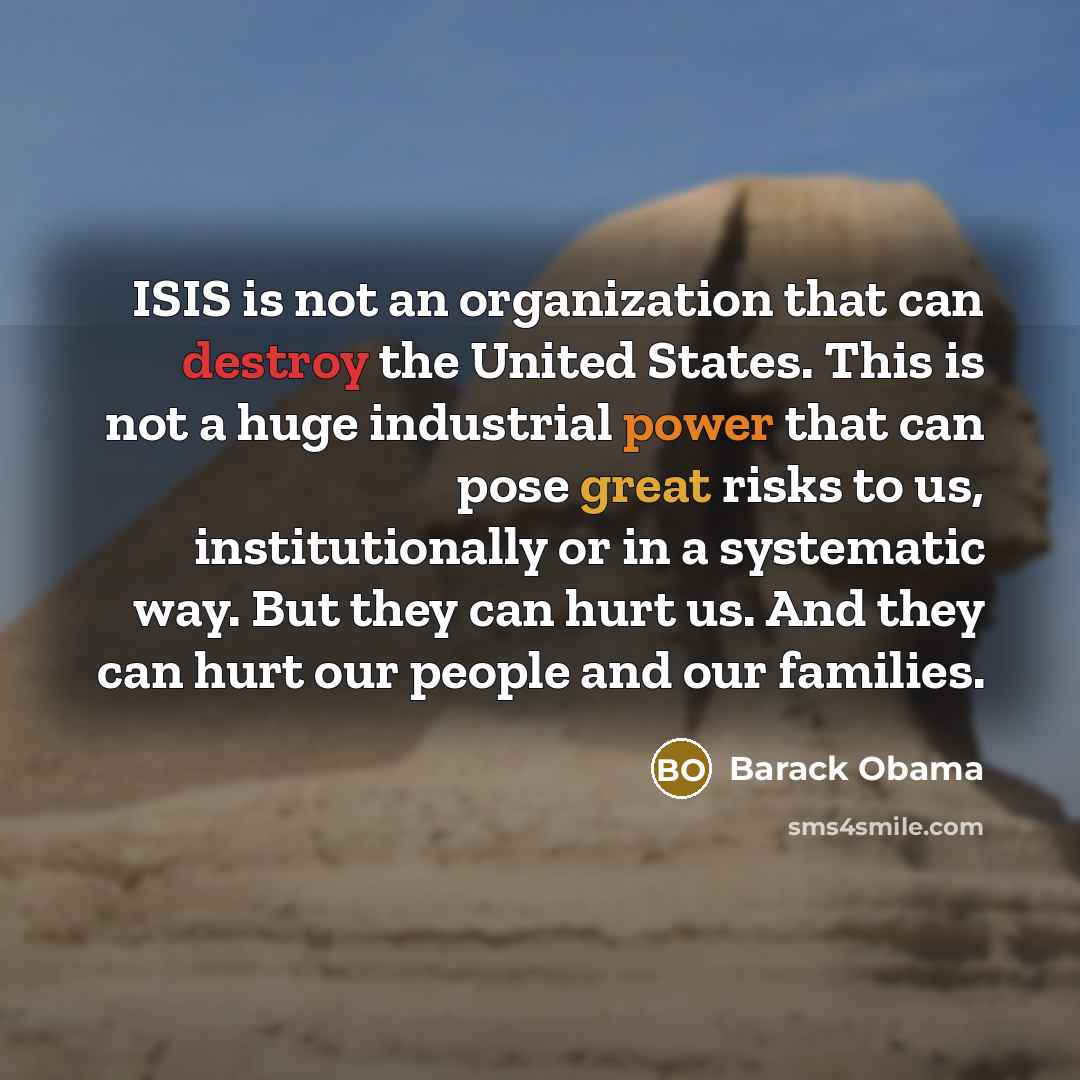 “ISIS is not an organization that can destroy the United States. This is not a huge industrial power that can pose great risks to us, institutionally or in a systematic way. But they can hurt us. And they can hurt our people and our families.” quote by Barack Obama