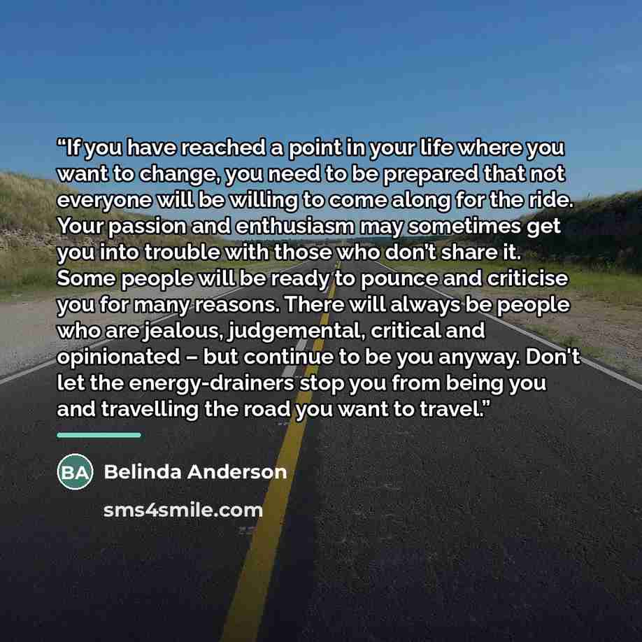 “If you have reached a point in your life where you want to change, you need to be prepared that not everyone will be willing to come along for the ride. Your passion and enthusiasm may sometimes get you into trouble with those who don’t share it. Some people will be ready to pounce and criticise…” quote by Belinda Anderson