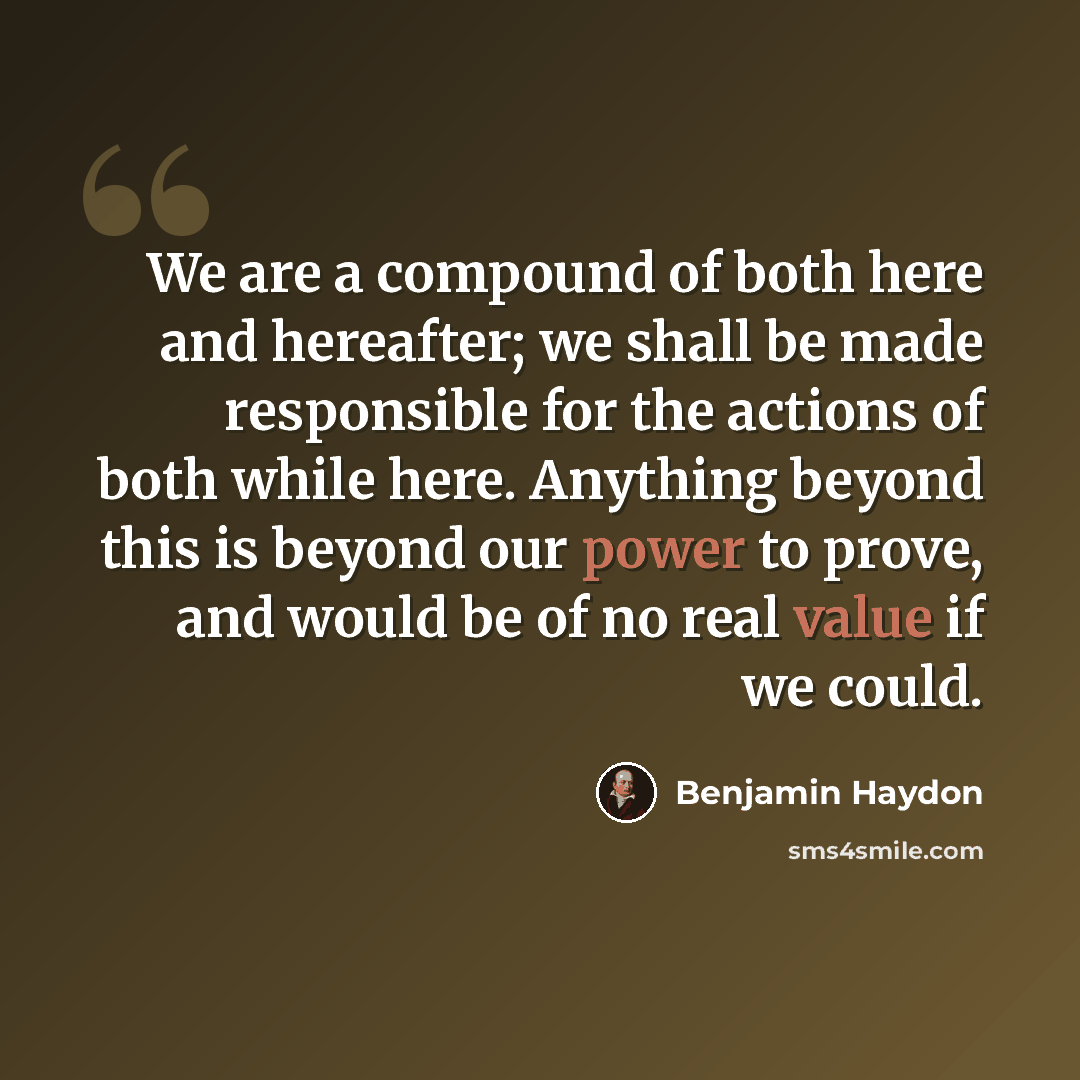 “We are a compound of both here and hereafter; we shall be made responsible for the actions of both while here. Anything beyond this is beyond our power to prove, and would be of no real value if we could.” quote by Benjamin Haydon