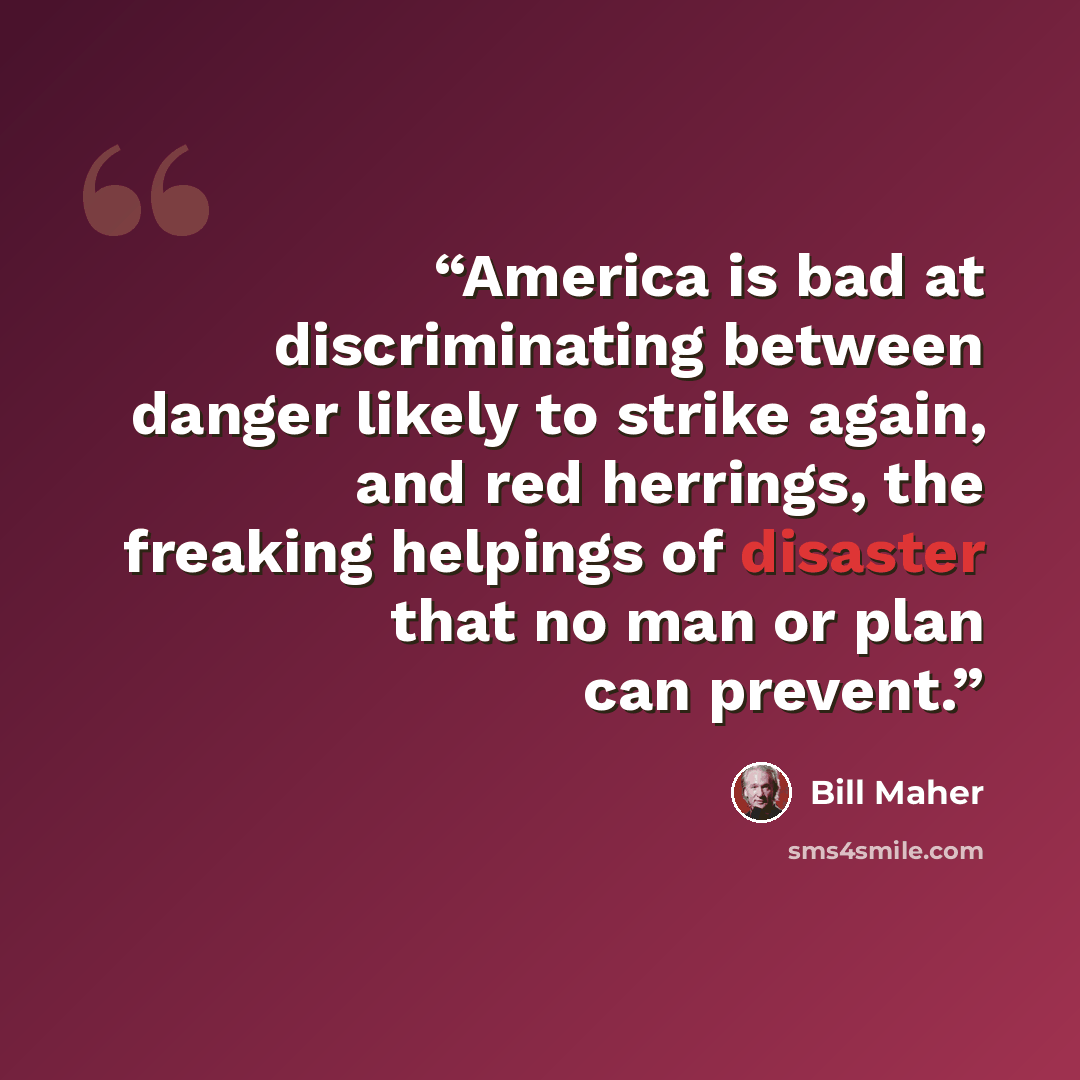 “America is bad at discriminating between danger likely to strike again, and red herrings, the freaking helpings of disaster that no man or plan can prevent.” quote by Bill Maher