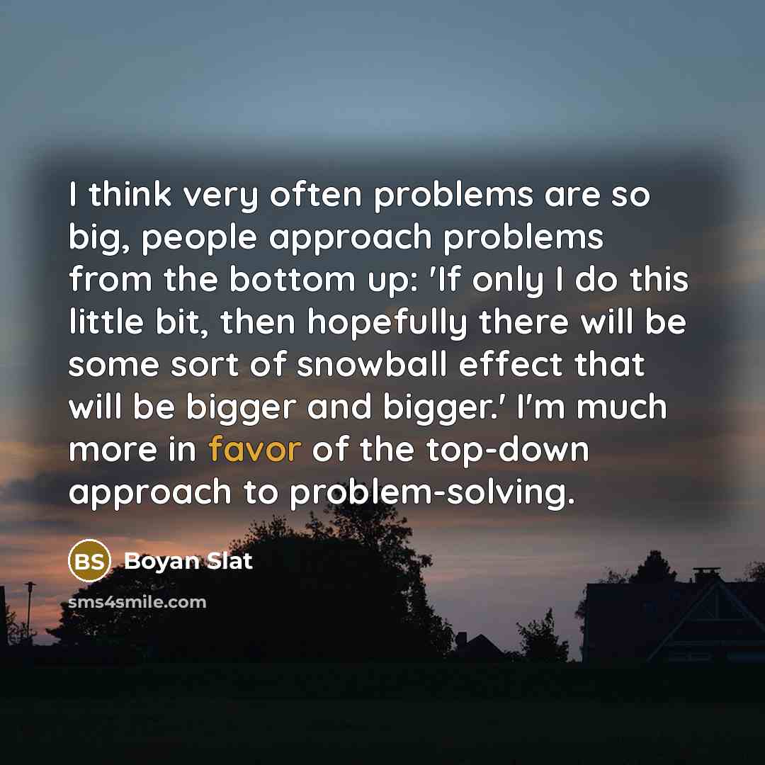 “I think very often problems are so big, people approach problems from the bottom up: 'If only I do this little bit, then hopefully there will be some sort of snowball effect that will be bigger and bigger.' I'm much more in favor of the top-down approach to problem-solving.” quote by Boyan Slat