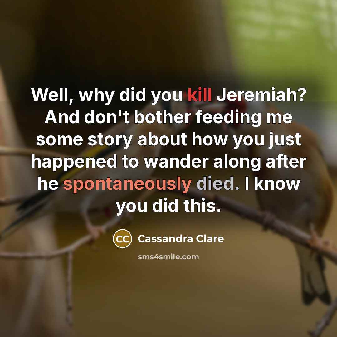 “Well, why did you kill Jeremiah? And don't bother feeding me some story about how you just happened to wander along after he spontaneously died. I know you did this.” quote by Cassandra Clare