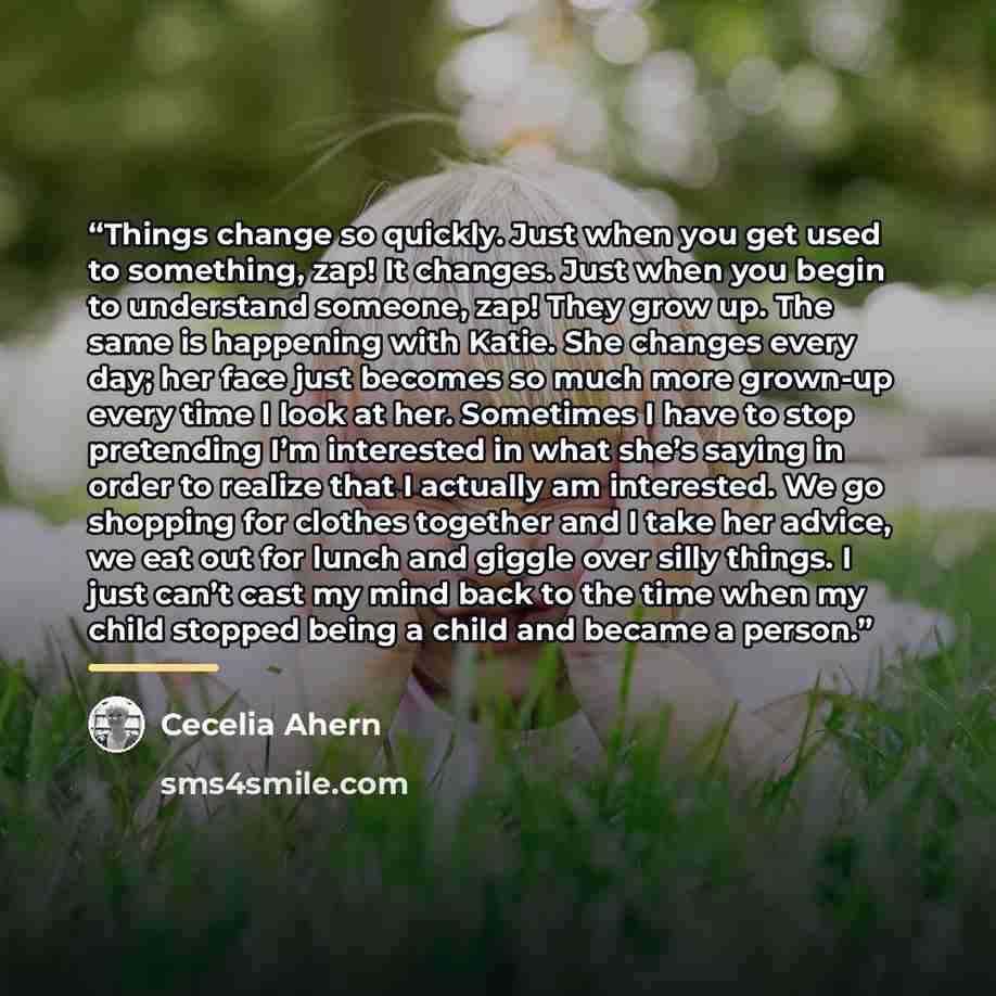 “Things change so quickly. Just when you get used to something, zap! It changes. Just when you begin to understand someone, zap! They grow up. The same is happening with Katie. She changes every day; her face just becomes so much more grown-up every time I look at her. Sometimes I have to stop…” quote by Cecelia Ahern