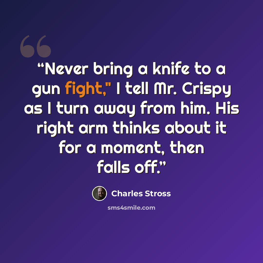 “Never bring a knife to a gun fight," I tell Mr. Crispy as I turn away from him. His right arm thinks about it for a moment, then falls off.” quote by Charles Stross