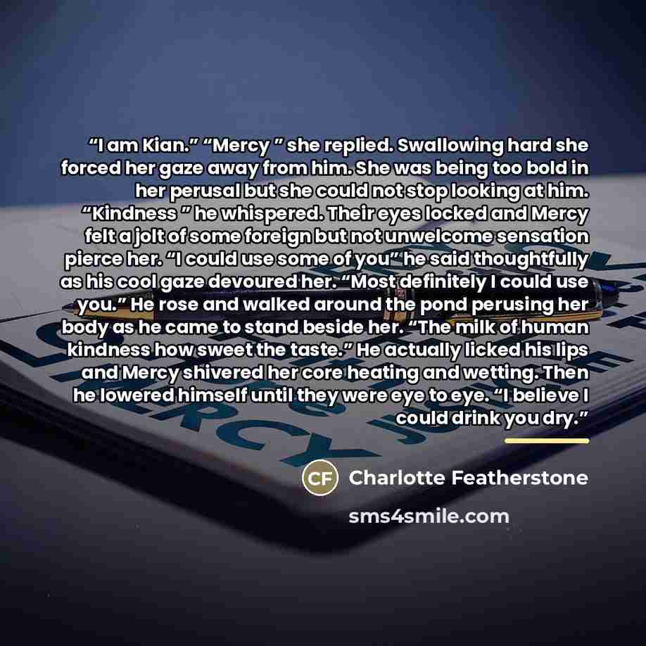 “I am Kian.” “Mercy ” she replied. Swallowing hard she forced her gaze away from him. She was being too bold in her perusal but she could not stop looking at him. “Kindness ” he whispered. Their eyes locked and Mercy felt a jolt of some foreign but not unwelcome sensation pierce her. “I could use…” quote by Charlotte Featherstone