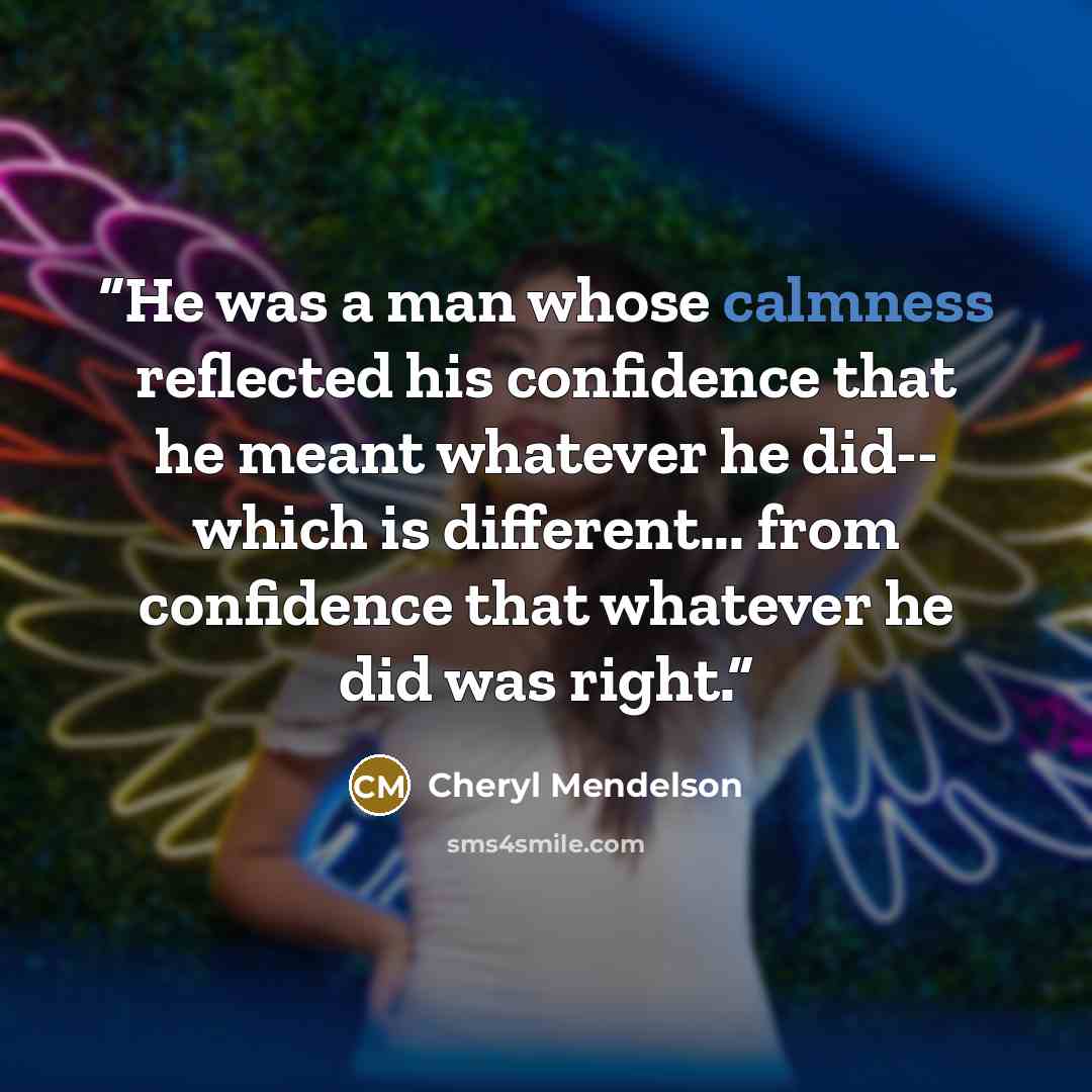 “He was a man whose calmness reflected his confidence that he meant whatever he did-- which is different... from confidence that whatever he did was right.” quote by Cheryl Mendelson