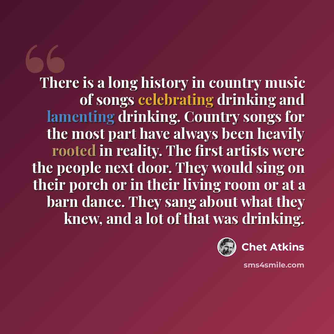 “There is a long history in country music of songs celebrating drinking and lamenting drinking. Country songs for the most part have always been heavily rooted in reality. The first artists were the people next door. They would sing on their porch or in their living room or at a barn dance. They…” quote by Chet Atkins