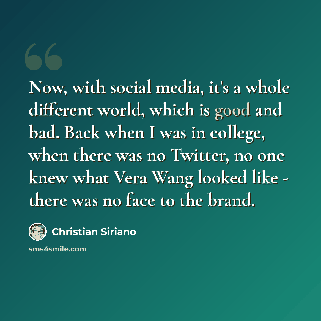 “Now, with social media, it's a whole different world, which is good and bad. Back when I was in college, when there was no Twitter, no one knew what Vera Wang looked like - there was no face to the brand.” quote by Christian Siriano