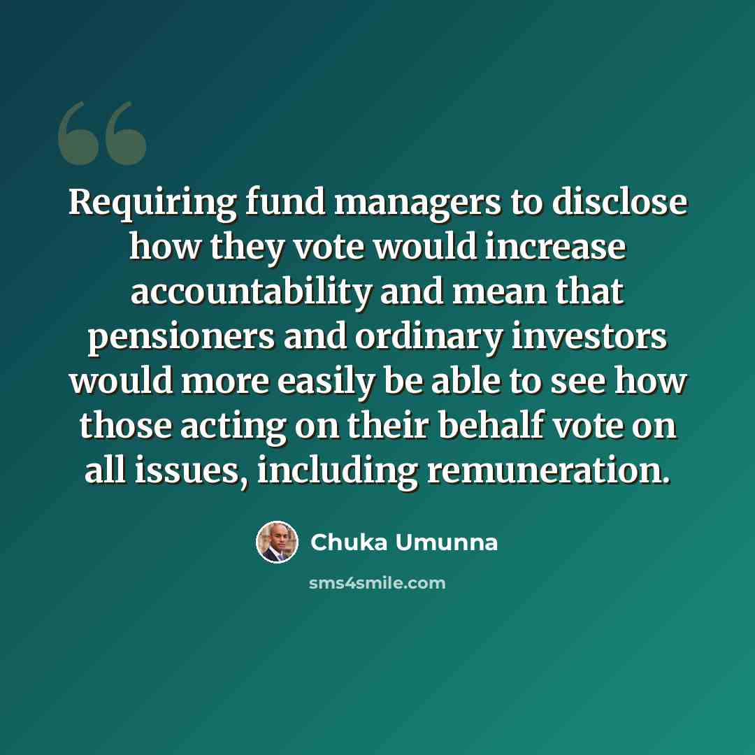 “Requiring fund managers to disclose how they vote would increase accountability and mean that pensioners and ordinary investors would more easily be able to see how those acting on their behalf vote on all issues, including remuneration.” quote by Chuka Umunna
