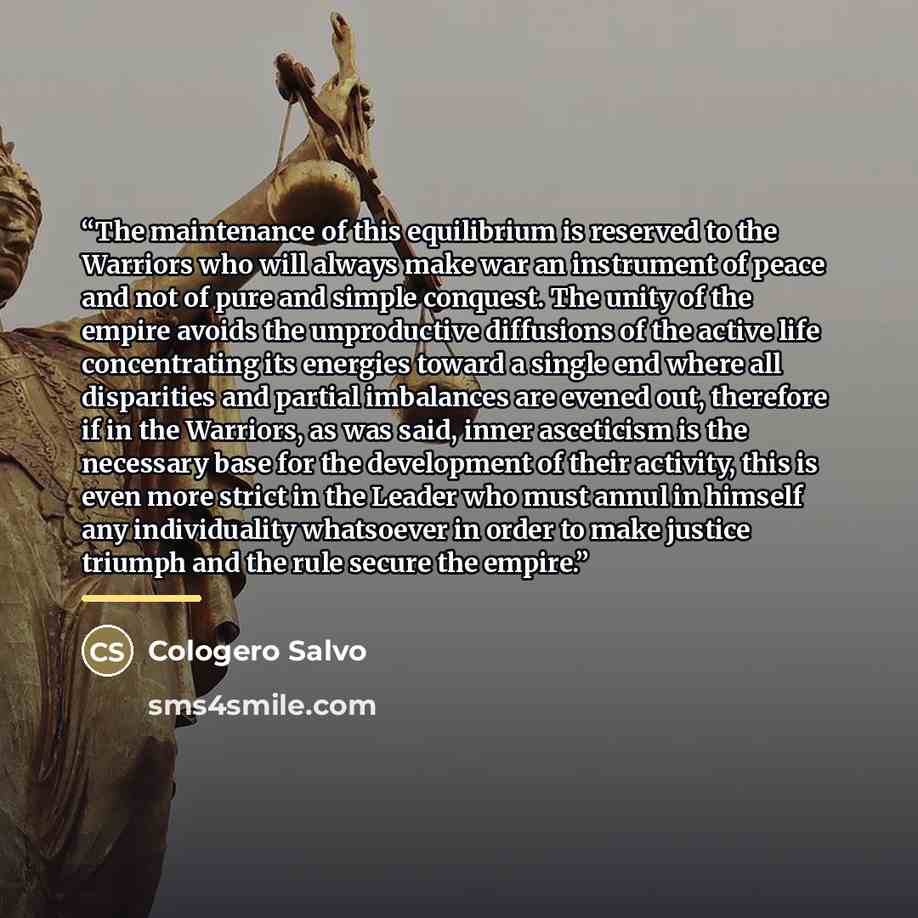 “The maintenance of this equilibrium is reserved to the Warriors who will always make war an instrument of peace and not of pure and simple conquest. The unity of the empire avoids the unproductive diffusions of the active life concentrating its energies toward a single end where all disparities…” quote by Cologero Salvo