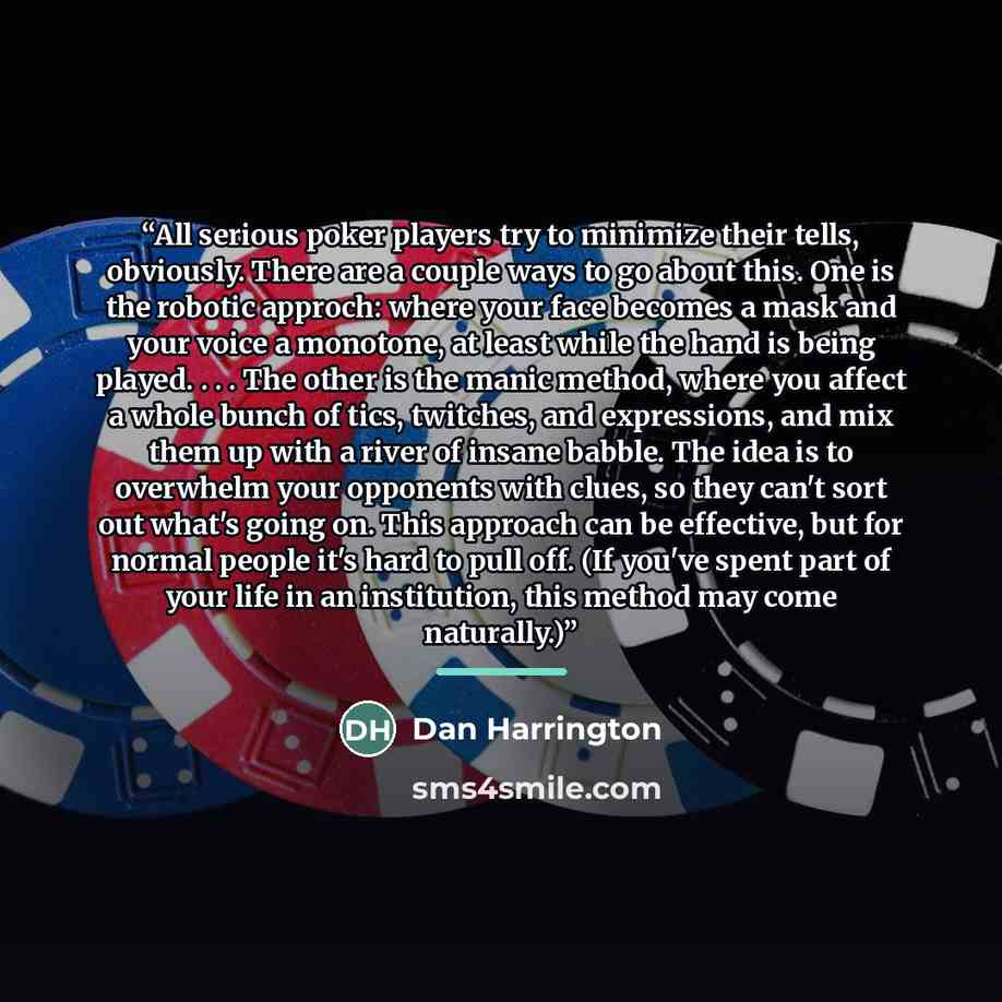 “All serious poker players try to minimize their tells, obviously. There are a couple ways to go about this. One is the robotic approch: where your face becomes a mask and your voice a monotone, at least while the hand is being played. . . . The other is the manic method, where you affect a whole…” quote by Dan Harrington