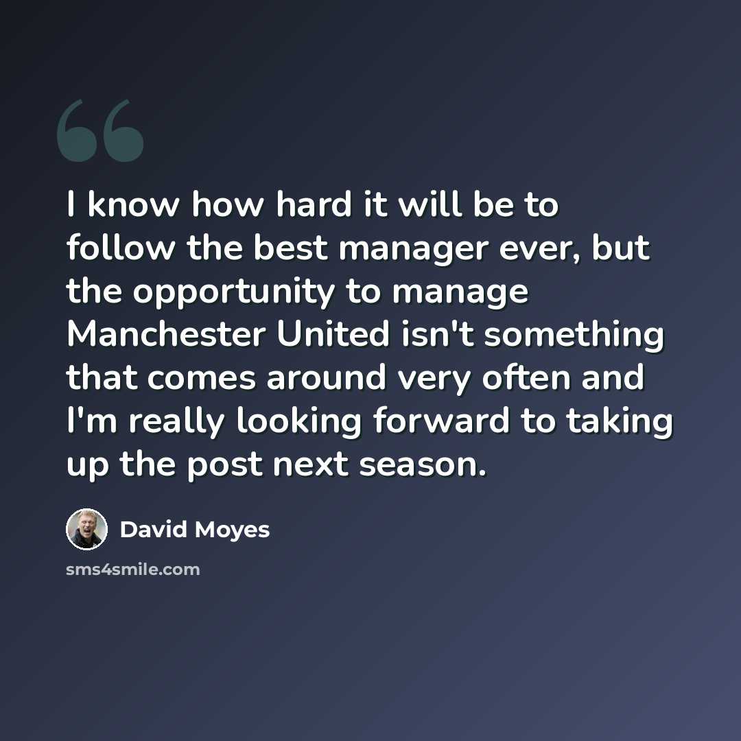 “I know how hard it will be to follow the best manager ever, but the opportunity to manage Manchester United isn't something that comes around very often and I'm really looking forward to taking up the post next season.” quote by David Moyes