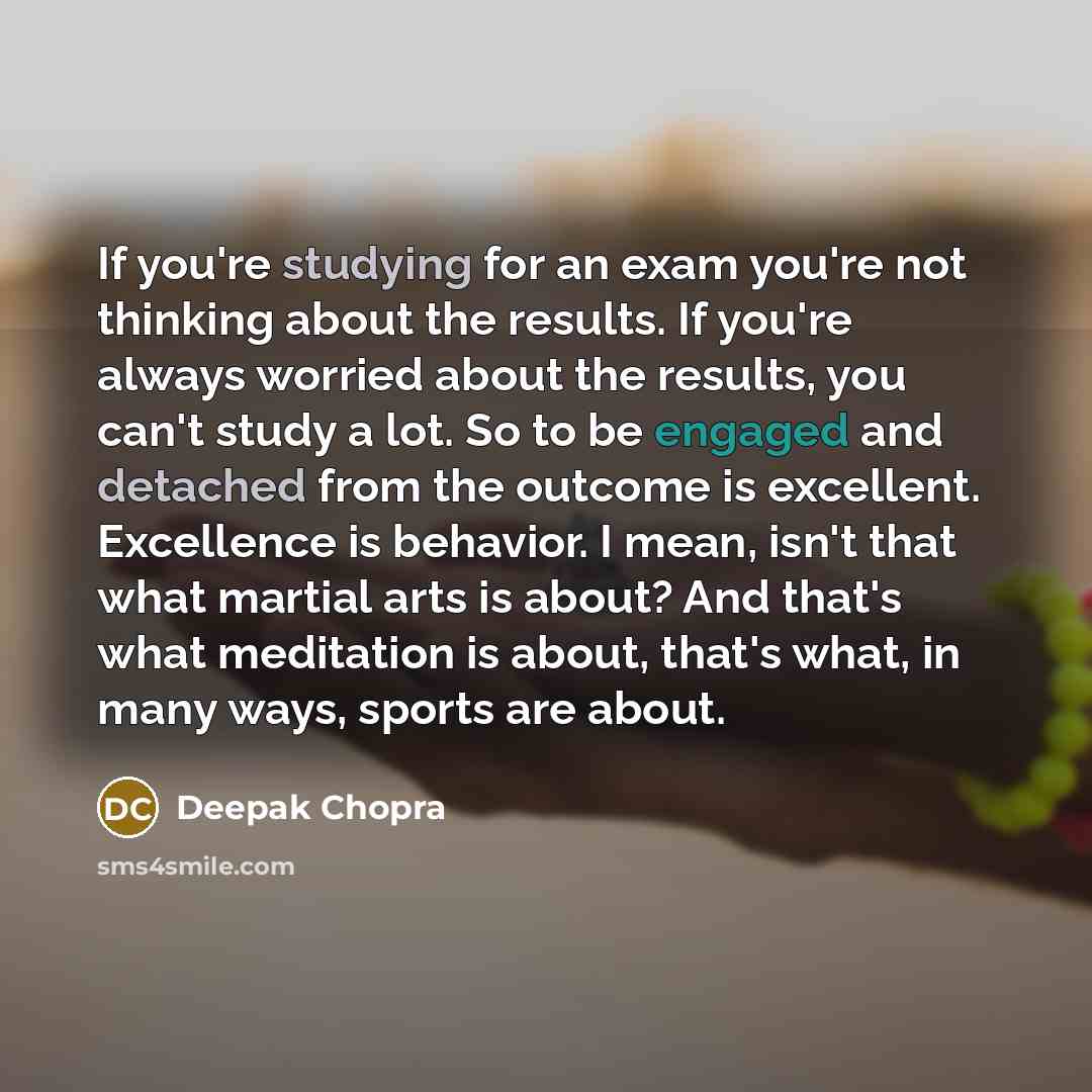 “If you're studying for an exam you're not thinking about the results. If you're always worried about the results, you can't study a lot. So to be engaged and detached from the outcome is excellent. Excellence is behavior. I mean, isn't that what martial arts is about? And that's what meditation is…” quote by Deepak Chopra