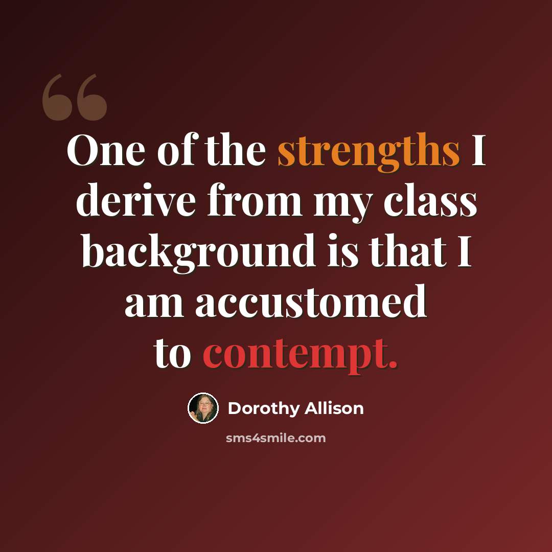 “One of the strengths I derive from my class background is that I am accustomed to contempt.” quote by Dorothy Allison