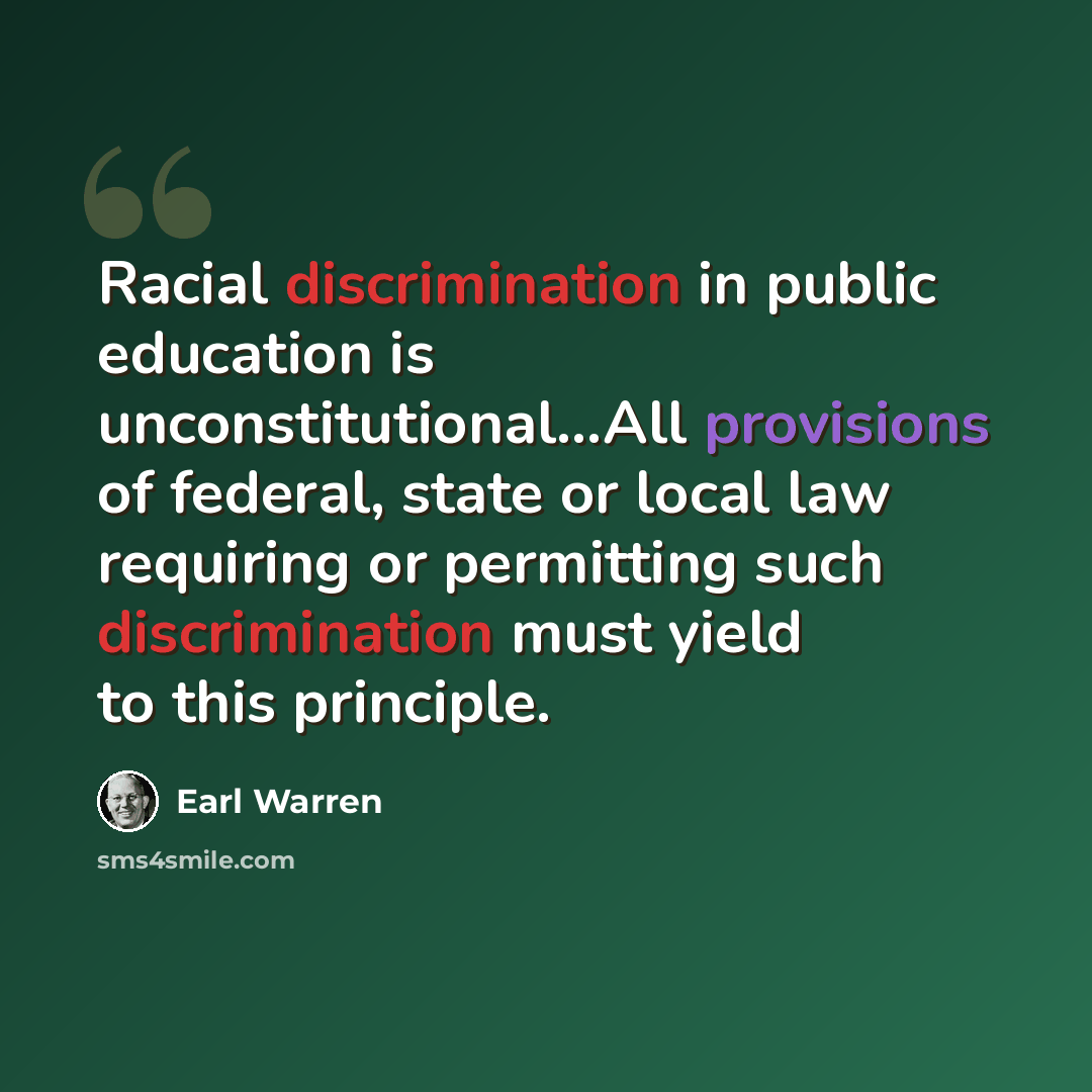 “Racial discrimination in public education is unconstitutional…All provisions of federal, state or local law requiring or permitting such discrimination must yield to this principle.” quote by Earl Warren