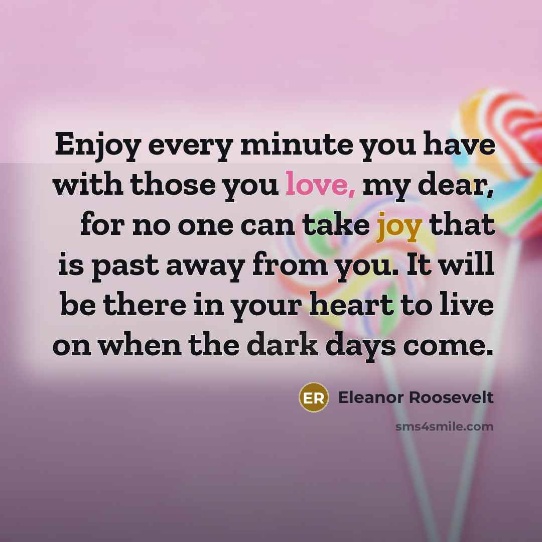 “Enjoy every minute you have with those you love, my dear, for no one can take joy that is past away from you. It will be there in your heart to live on when the dark days come.” quote by Eleanor Roosevelt