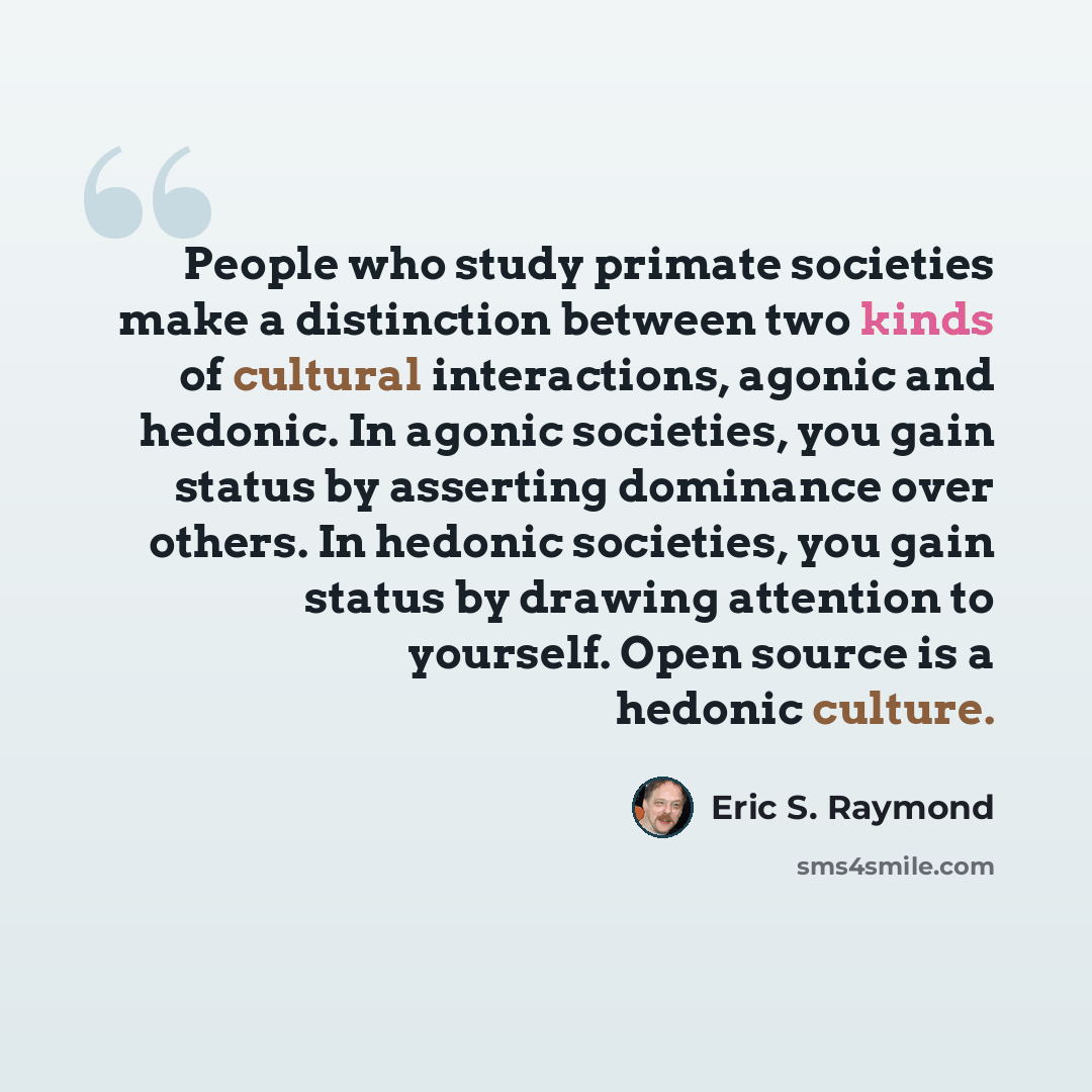 “People who study primate societies make a distinction between two kinds of cultural interactions, agonic and hedonic. In agonic societies, you gain status by asserting dominance over others. In hedonic societies, you gain status by drawing attention to yourself. Open source is a hedonic culture.” quote by Eric S. Raymond