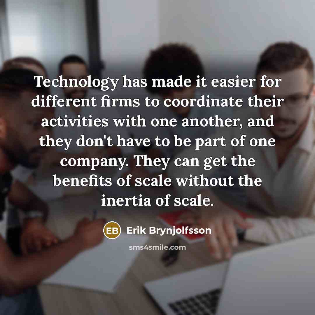 “Technology has made it easier for different firms to coordinate their activities with one another, and they don't have to be part of one company. They can get the benefits of scale without the inertia of scale.” quote by Erik Brynjolfsson