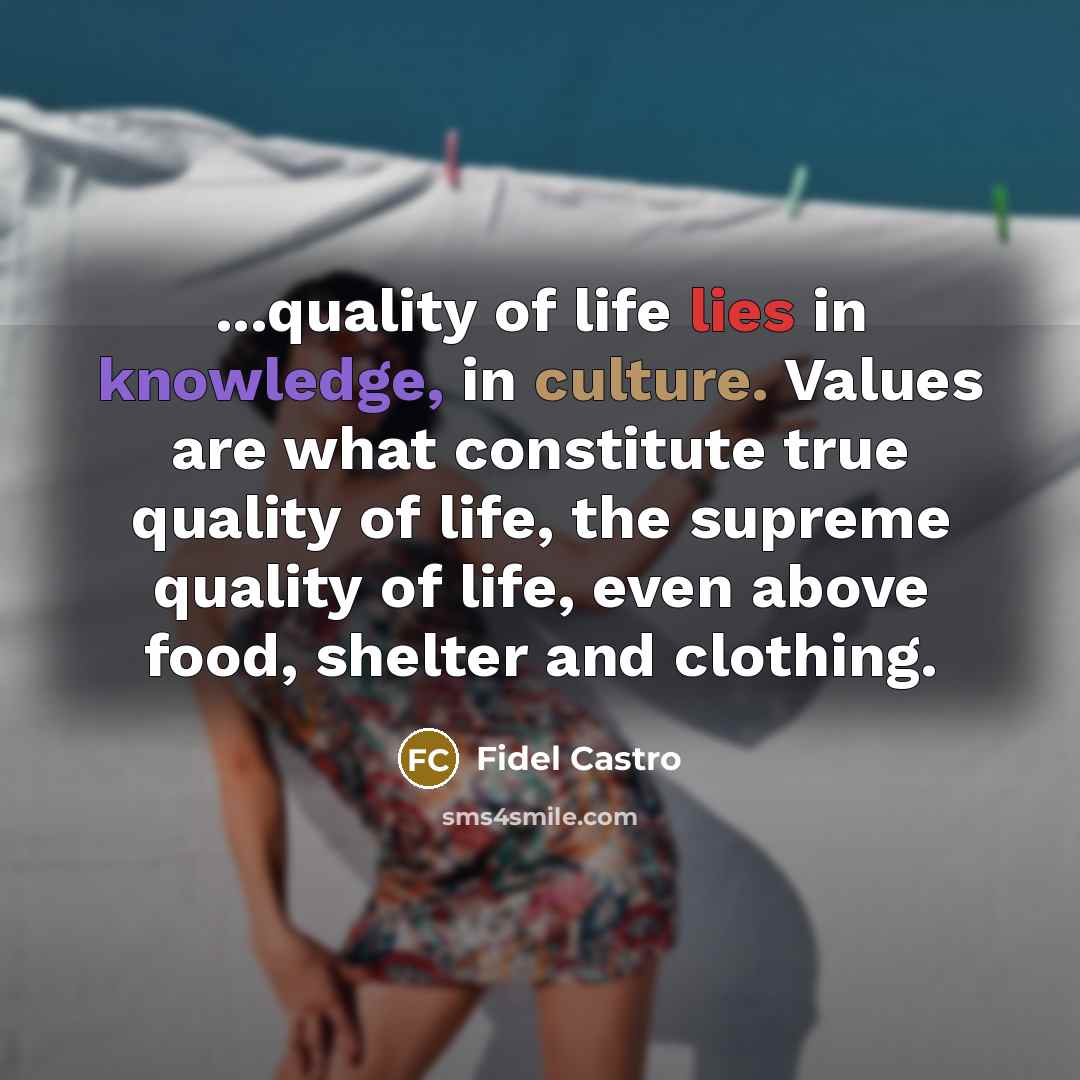 “...quality of life lies in knowledge, in culture. Values are what constitute true quality of life, the supreme quality of life, even above food, shelter and clothing.” quote by Fidel Castro