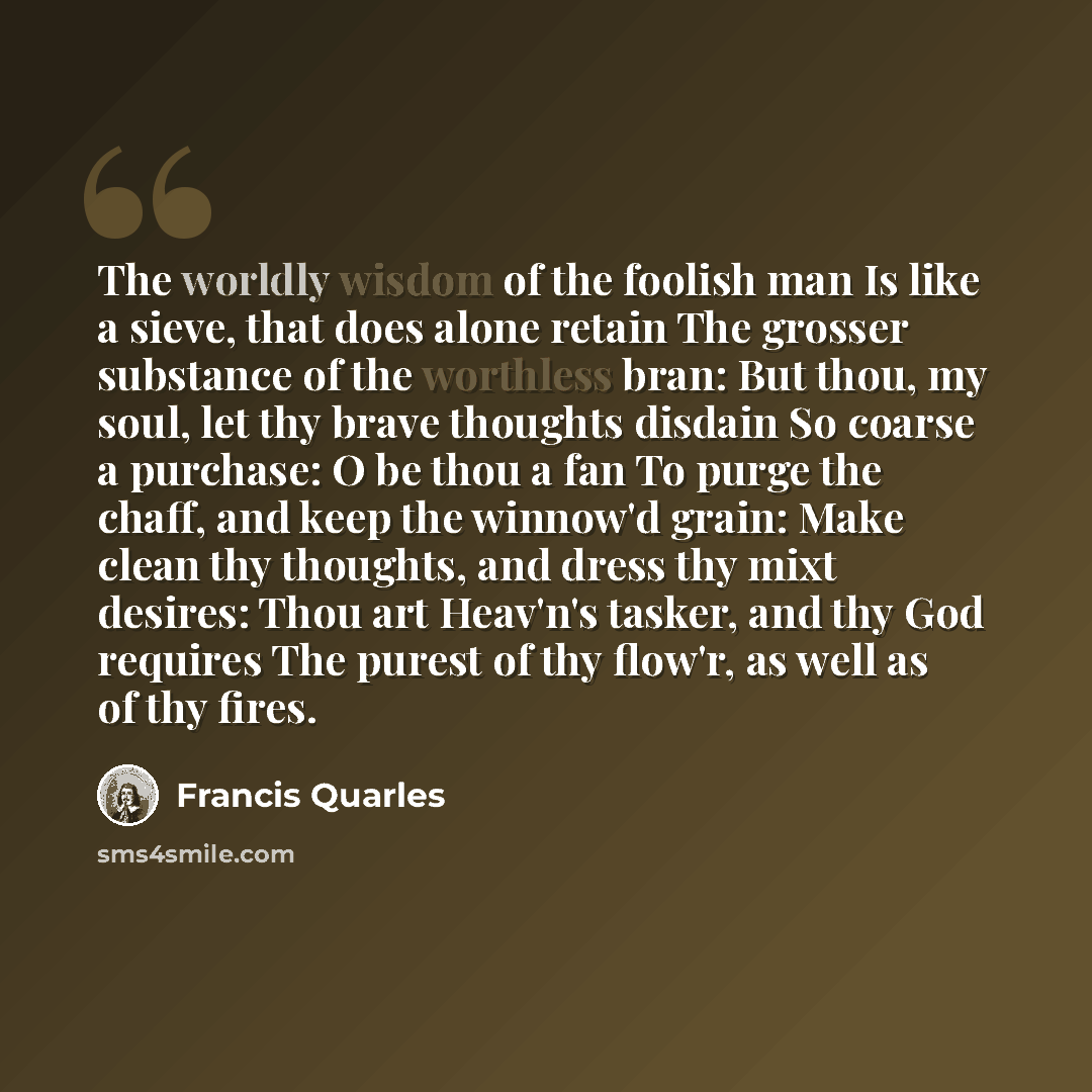 “The worldly wisdom of the foolish man Is like a sieve, that does alone retain The grosser substance of the worthless bran: But thou, my soul, let thy brave thoughts disdain So coarse a purchase: O be thou a fan To purge the chaff, and keep the winnow'd grain: Make clean thy thoughts, and dress thy…” quote by Francis Quarles