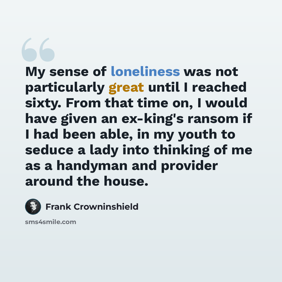 “My sense of loneliness was not particularly great until I reached sixty. From that time on, I would have given an ex-king's ransom if I had been able, in my youth to seduce a lady into thinking of me as a handyman and provider around the house.” quote by Frank Crowninshield