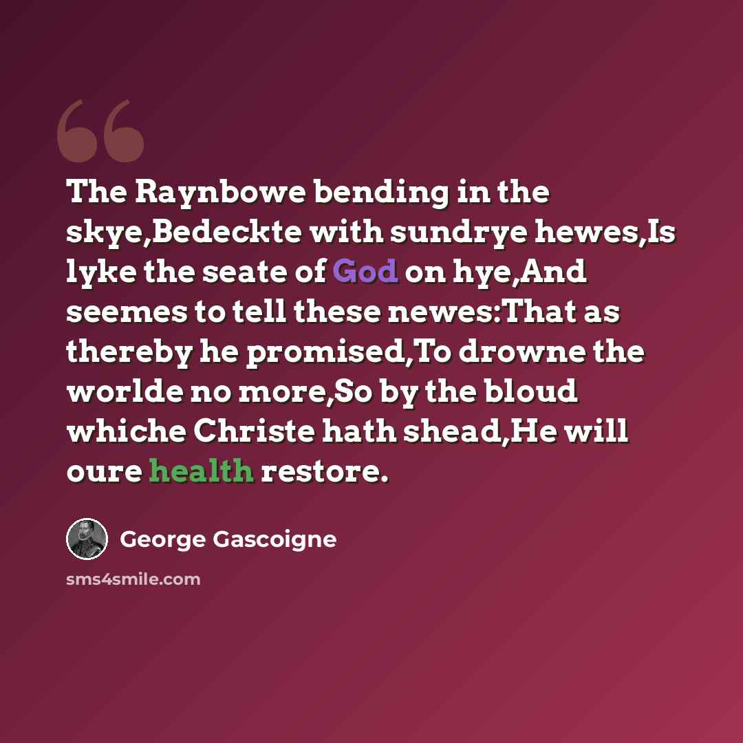 “The Raynbowe bending in the skye,Bedeckte with sundrye hewes,Is lyke the seate of God on hye,And seemes to tell these newes:That as thereby he promised,To drowne the worlde no more,So by the bloud whiche Christe hath shead,He will oure health restore.” quote by George Gascoigne