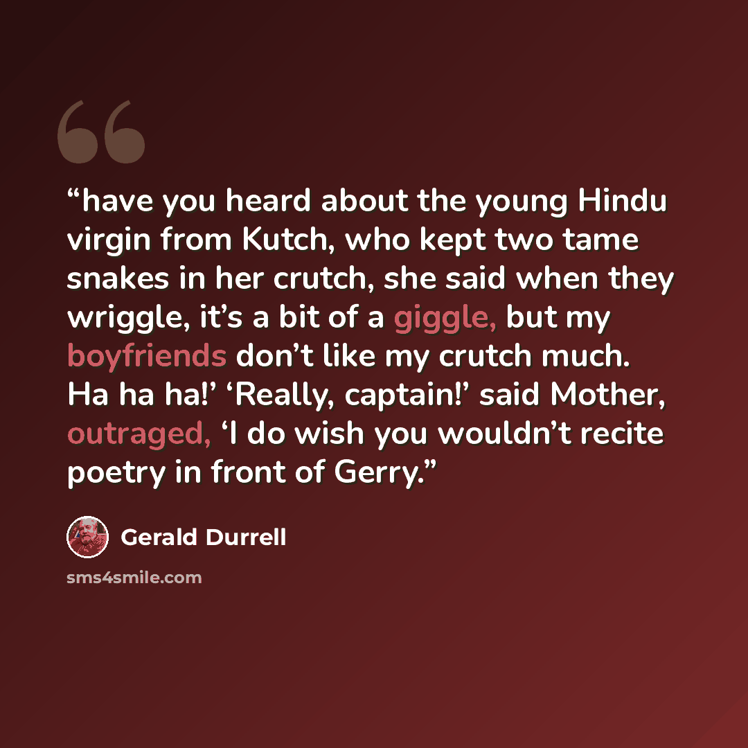 “have you heard about the young Hindu virgin from Kutch, who kept two tame snakes in her crutch, she said when they wriggle, it’s a bit of a giggle, but my boyfriends don’t like my crutch much. Ha ha ha!’ ‘Really, captain!’ said Mother, outraged, ‘I do wish you wouldn’t recite poetry in front of…” quote by Gerald Durrell