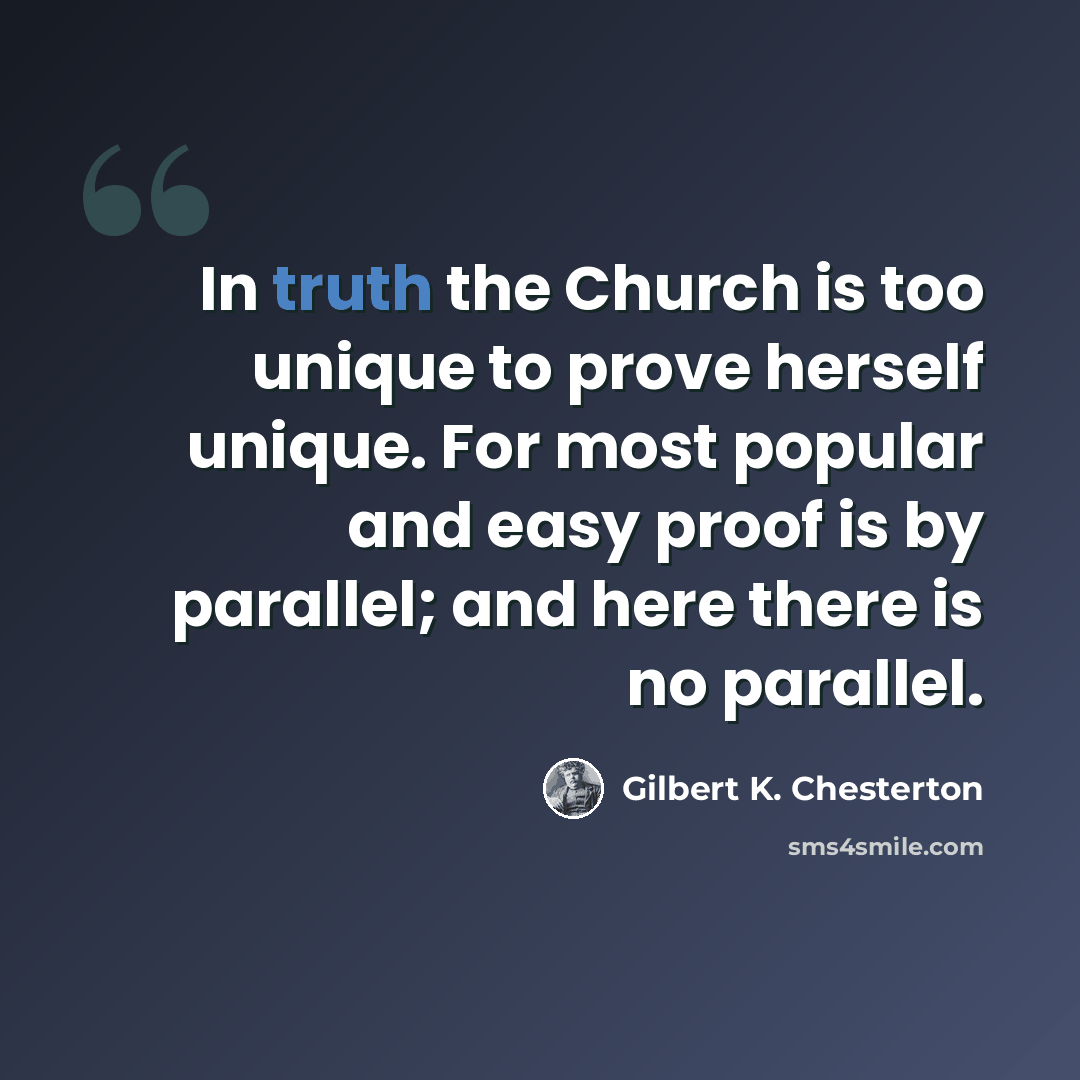 “In truth the Church is too unique to prove herself unique. For most popular and easy proof is by parallel; and here there is no parallel.” quote by Gilbert K. Chesterton