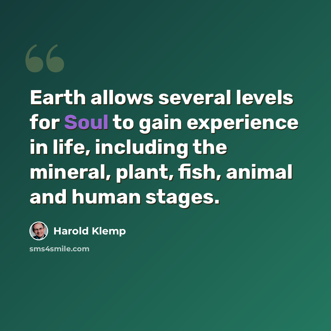 “Earth allows several levels for Soul to gain experience in life, including the mineral, plant, fish, animal and human stages.” quote by Harold Klemp