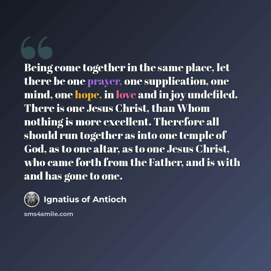 “Being come together in the same place, let there be one prayer, one supplication, one mind, one hope, in love and in joy undefiled. There is one Jesus Christ, than Whom nothing is more excellent. Therefore all should run together as into one temple of God, as to one altar, as to one Jesus Christ…” quote by Ignatius of Antioch