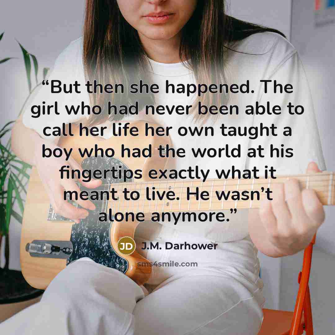 “But then she happened. The girl who had never been able to call her life her own taught a boy who had the world at his fingertips exactly what it meant to live. He wasn’t alone anymore.” quote by J.M. Darhower