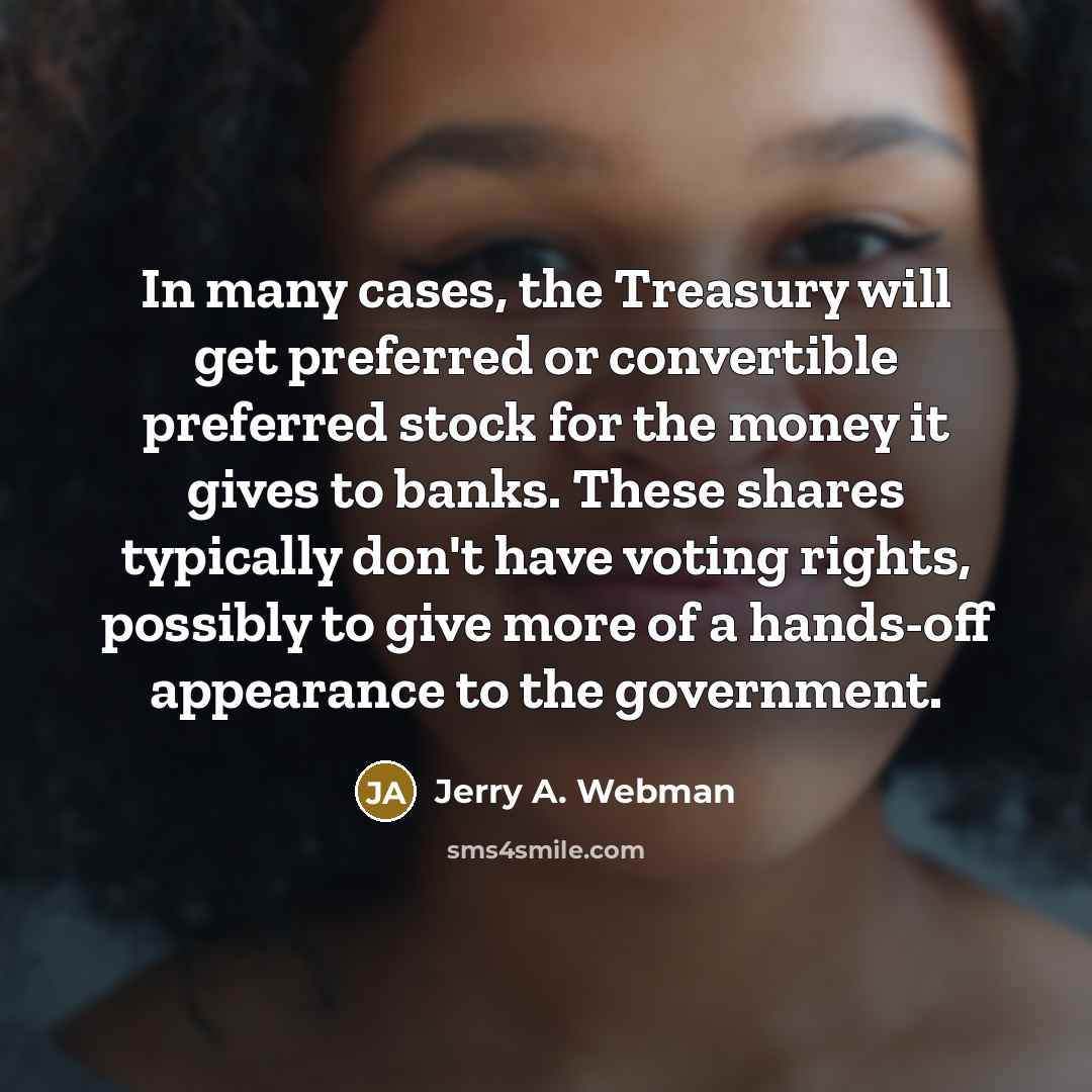 “In many cases, the Treasury will get preferred or convertible preferred stock for the money it gives to banks. These shares typically don't have voting rights, possibly to give more of a hands-off appearance to the government.” quote by Jerry A. Webman