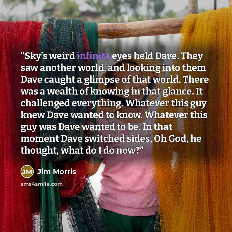 “Sky’s weird infinite eyes held Dave. They saw another world, and looking into them Dave caught a glimpse of that world. There was a wealth of knowing in that glance. It challenged everything. Whatever this guy knew Dave wanted to know. Whatever this guy was Dave wanted to be. In that moment Dave…” quote by Jim Morris