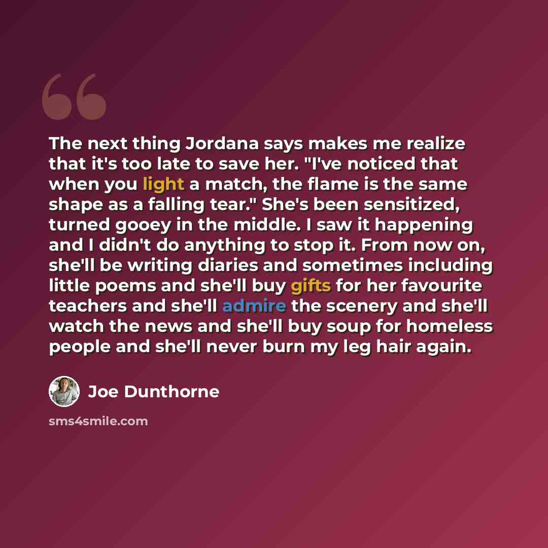 “The next thing Jordana says makes me realize that it's too late to save her. "I've noticed that when you light a match, the flame is the same shape as a falling tear." She's been sensitized, turned gooey in the middle. I saw it happening and I didn't do anything to stop it. From now on, she'll be…” quote by Joe Dunthorne
